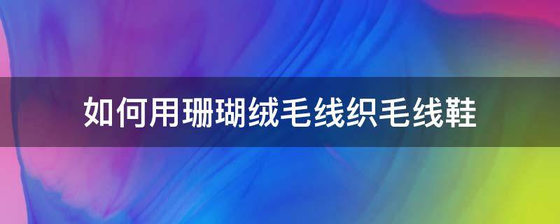 如何用珊瑚绒毛线织毛线鞋（珊瑚绒的毛线怎么织棉鞋）