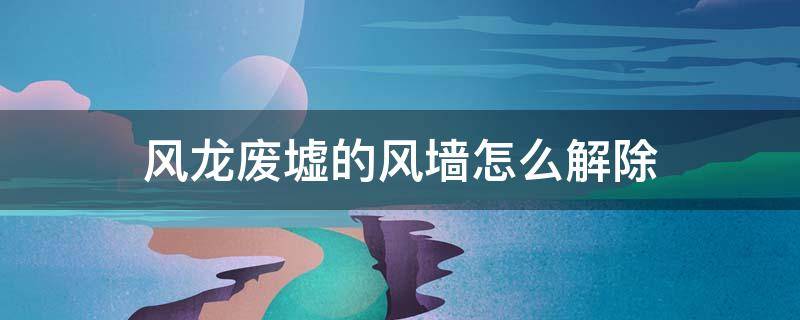 风龙废墟的风墙怎么解除（风龙废墟的墙怎么破）