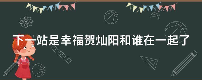下一站是幸福贺灿阳和谁在一起了 下一站是幸福贺灿阳爆发是哪一集