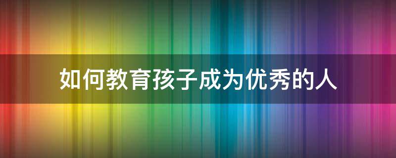 如何教育孩子成为优秀的人 怎么能把孩子教育成优秀的孩子呢?