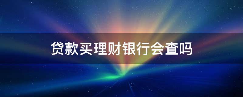贷款买理财银行会查吗 贷款资金买理财产品会查到吗