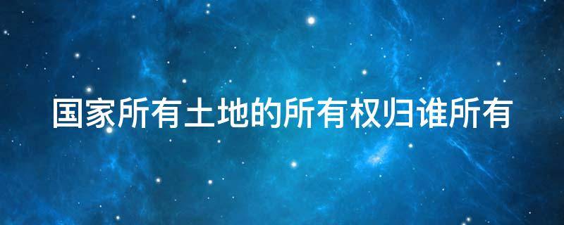 国家所有土地的所有权归谁所有 国家所有土地的所有权归谁管理