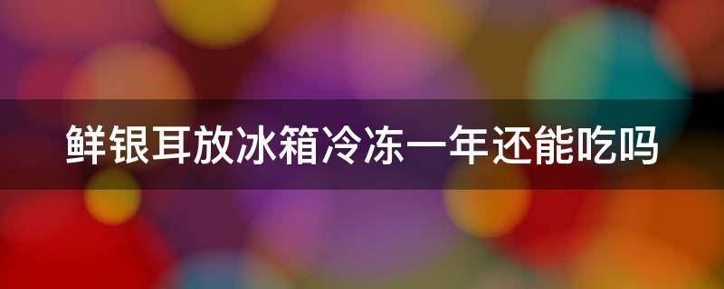 鲜银耳放冰箱冷冻一年还能吃吗 鲜银耳放冰箱冷冻一年还能吃吗为什么