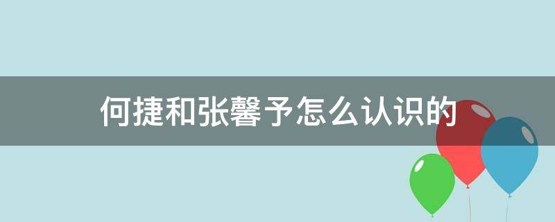 何捷和张馨予怎么认识的 张馨予和何捷的互动交往