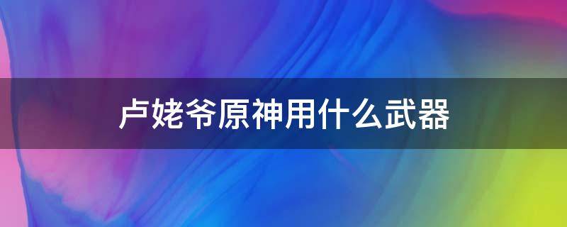 卢姥爷原神用什么武器（卢姥爷原神用什么四星武器）
