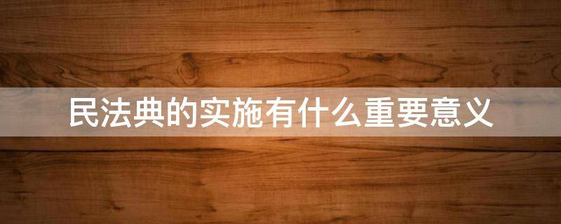 民法典的实施有什么重要意义（民法典的实施对于什么有十分重要的意义）