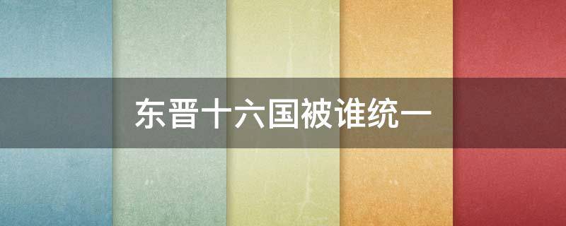 东晋十六国被谁统一 东晋十六国之后