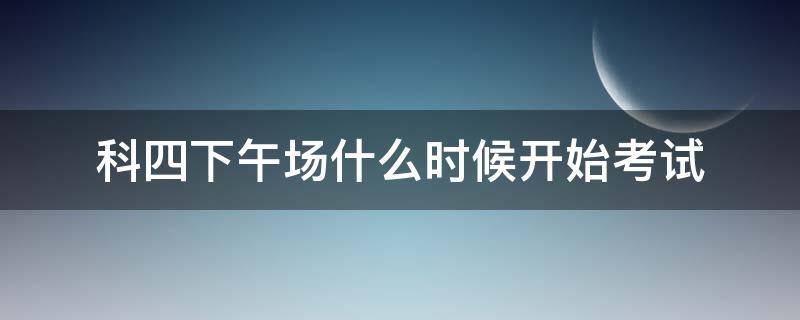 科四下午场什么时候开始考试（科四下午场是几点开始考试）