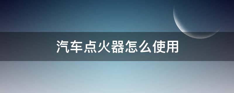 汽车点火器怎么使用 车辆点火器使用