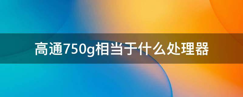 高通750g相当于什么处理器 高通750g什么水平处理器