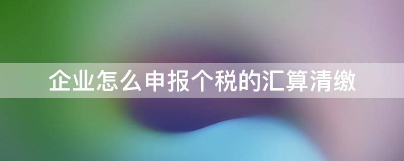 企业怎么申报个税的汇算清缴（公司怎么申报个税汇算清缴）