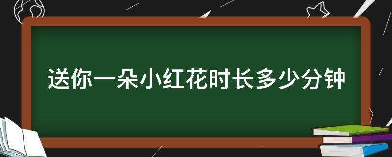 送你一朵小红花时长多少分钟（送你一朵小红花总共多少分钟）