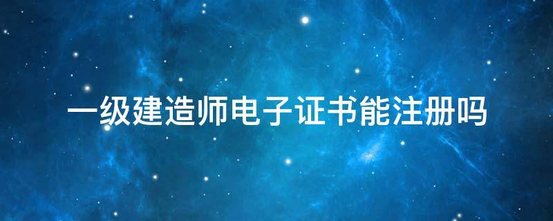 一级建造师电子证书能注册吗 一级注册建造师有电子版证书吗