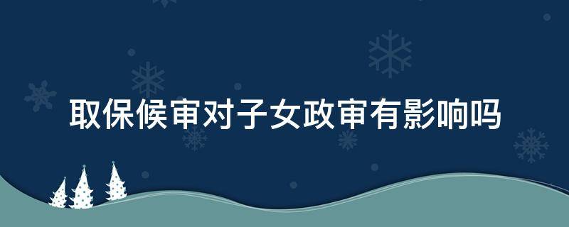 取保候审对子女政审有影响吗（取保候审对子女的政审有影响吗）