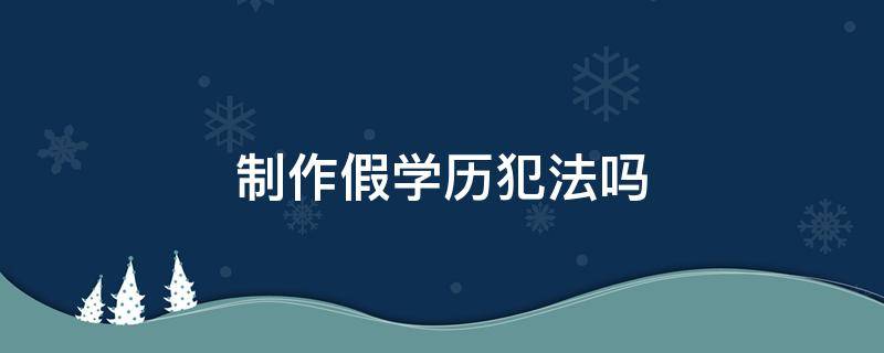 制作假学历犯法吗（制造假学历犯法吗）