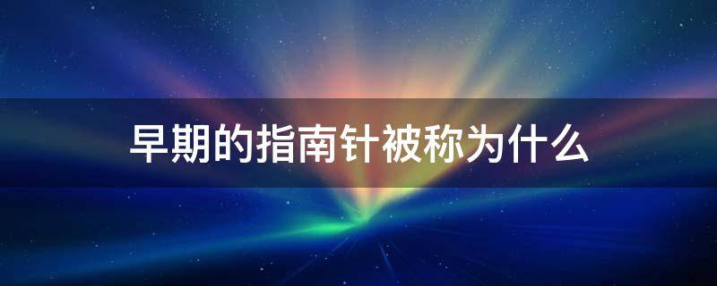 早期的指南针被称为什么 早期的指南针也被称为什么?