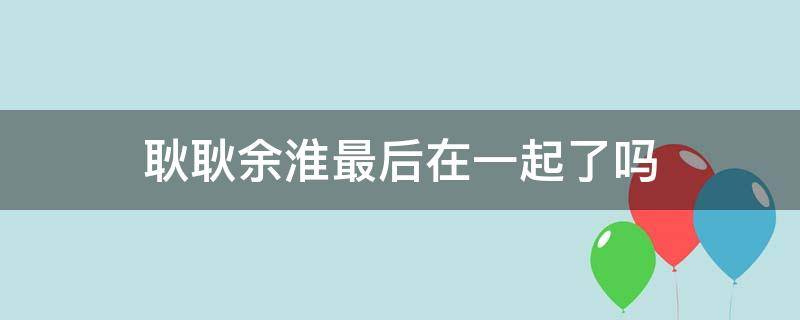 耿耿余淮最后在一起了吗 小说耿耿余淮最后在一起了吗