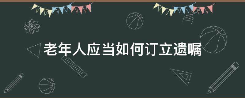 老年人应当如何订立遗嘱 老年人怎样办理遗嘱有效