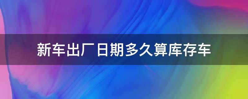 新车出厂日期多久算库存车（新车出厂几个月算是库存车）