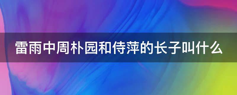 雷雨中周朴园和侍萍的长子叫什么（雷雨中周朴园和侍萍是真爱吗）