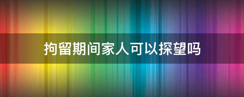 拘留期间家人可以探望吗（被拘留人员家属可以探望吗）