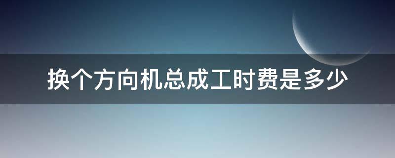 换个方向机总成工时费是多少 更换方向机的工时费