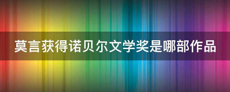 莫言获得诺贝尔文学奖是哪部作品 莫言获得诺贝尔文学奖的作品是啥