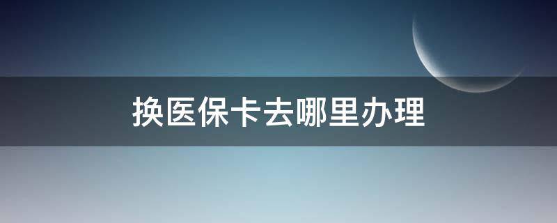 换医保卡去哪里办理 在哪儿换医保卡