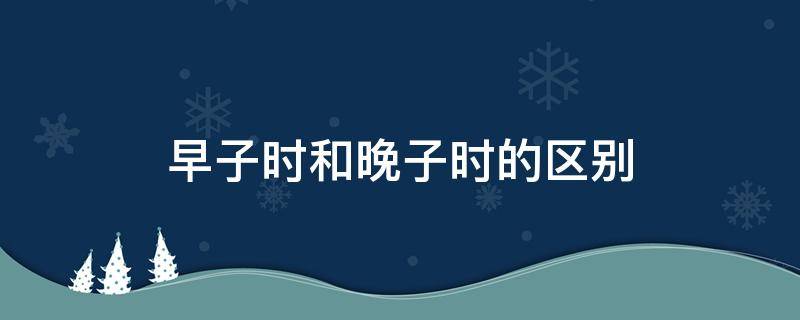 早子时和晚子时的区别 早子时和晚子时的区别时辰