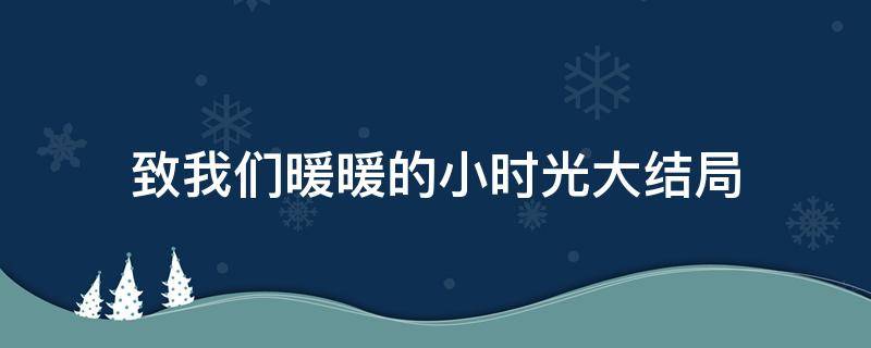 致我们暖暖的小时光大结局（致我们暖暖的小时光大结局视频）