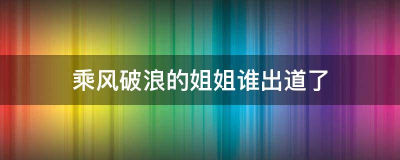 乘风破浪的姐姐谁出道了（乘风破浪的姐姐出道的是谁）