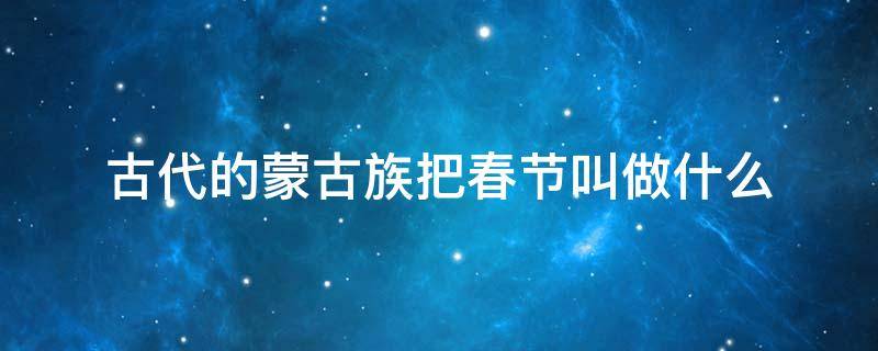 古代的蒙古族把春节叫做什么 古代的蒙古族把春节叫做什么节日震惊叫白玉