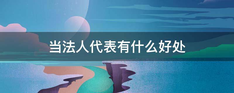 当法人代表有什么好处（当法人代表有什么好处和坏处）