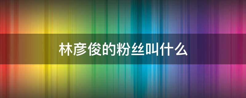 林彦俊的粉丝叫什么 林彦俊个人资料粉丝名