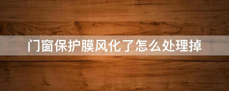 门窗保护膜风化了怎么处理掉 铝合金门窗上的保护膜风化了怎么去除