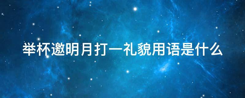 举杯邀明月打一礼貌用语是什么 举杯邀明月打一礼貌用语是什么意思