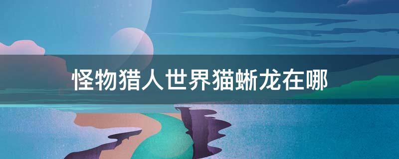 怪物猎人世界猫蜥龙在哪 怪物猎人世界猫蜥蜴