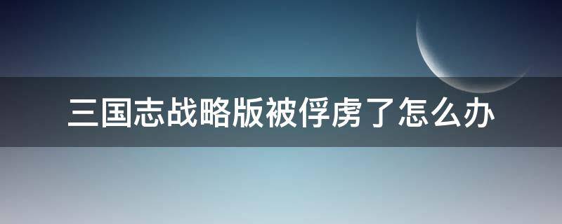 三国志战略版被俘虏了怎么办 三国志战略版被俘虏了怎么办?俘虏关系怎么解除?