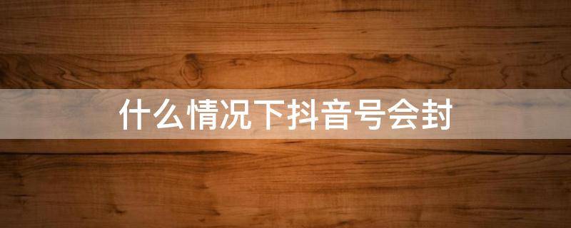什么情况下抖音号会封（什么情况下抖音号会封禁）