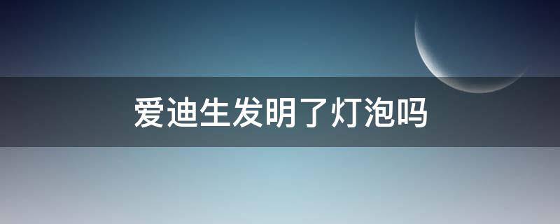 爱迪生发明了灯泡吗 灯泡是爱迪生发明的么