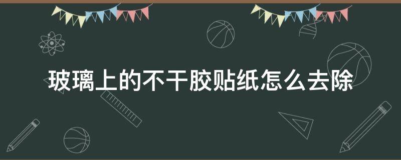 玻璃上的不干胶贴纸怎么去除（如何去除玻璃上的不干胶贴纸）