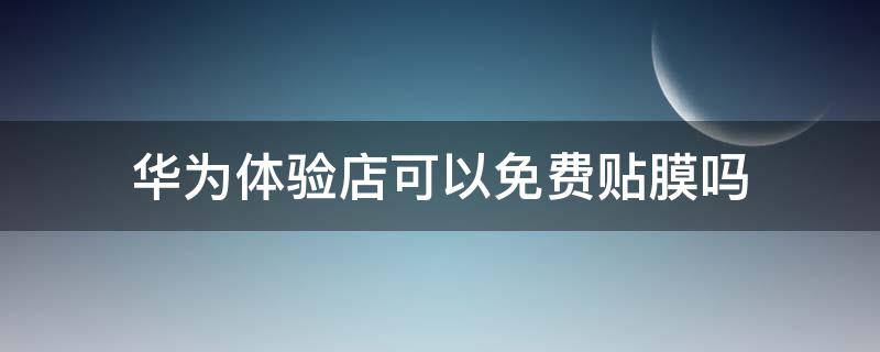 华为体验店可以免费贴膜吗 华为手机在华为体验店可以免费贴膜吗