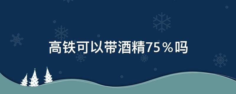 高铁可以带酒精75％吗（75%的酒精能带上高铁吗?）