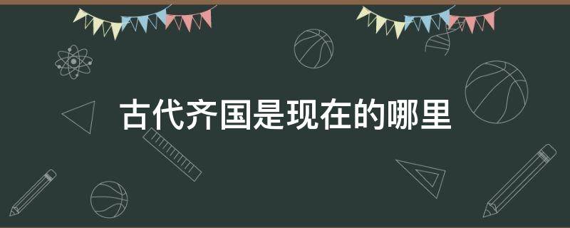 古代齐国是现在的哪里 古代齐国是现在的哪里地方