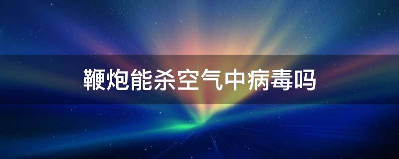 鞭炮能杀空气中病毒吗（放鞭炮能杀死空气中的病毒吗）