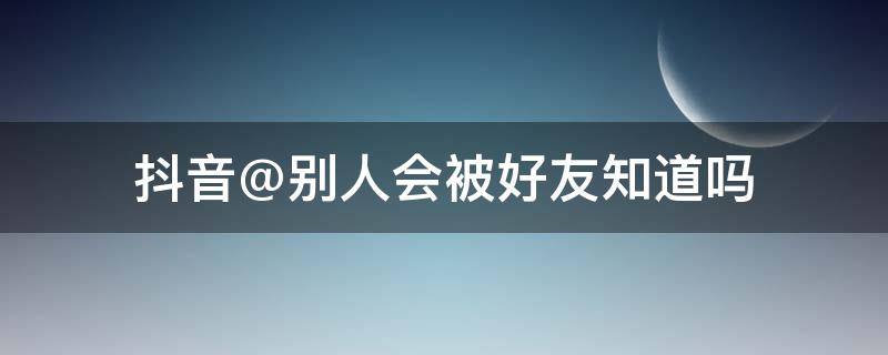 抖音@别人会被好友知道吗（抖音怎么看好友被别人被@了）