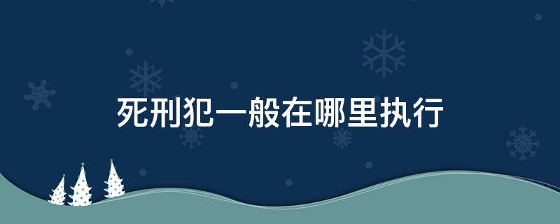 死刑犯一般在哪里执行 死刑犯一般在哪里执行死刑