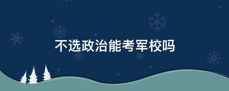 不选政治能考军校吗 不选政治能报考军校吗