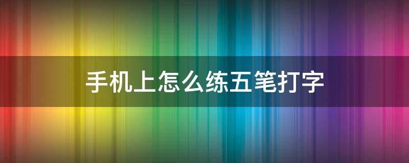 手机上怎么练五笔打字（如何快速学会手机五笔打字）