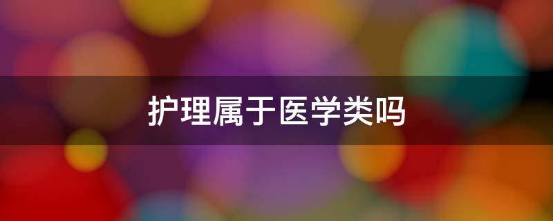 护理属于医学类吗（护理属于医学类还是理学）